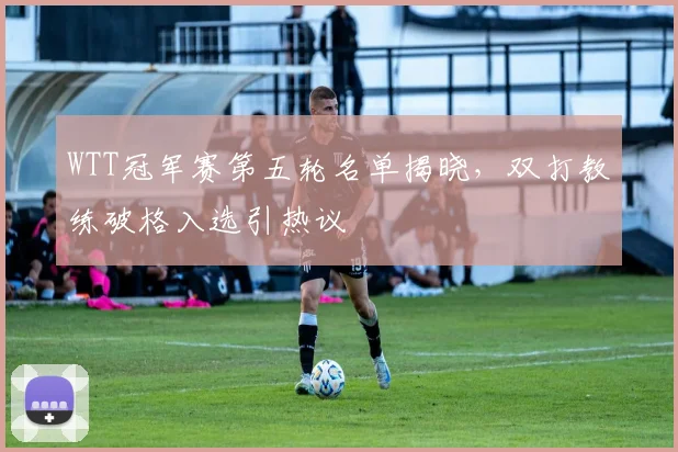 WTT冠军赛第五轮名单揭晓，双打教练破格入选引热议