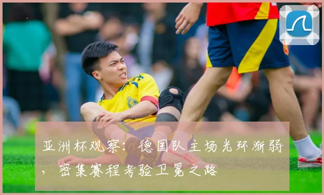 亚洲杯观察：德国队主场光环渐弱，密集赛程考验卫冕之路