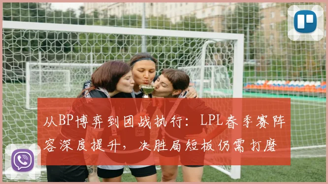从BP博弈到团战执行：LPL春季赛阵容深度提升，决胜局短板仍需打磨