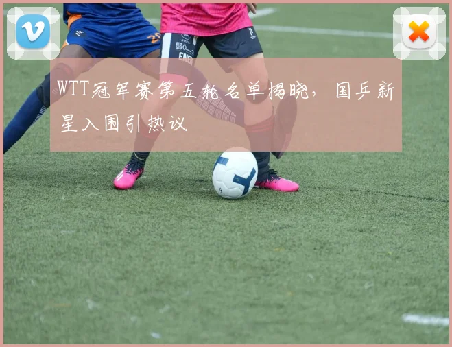 WTT冠军赛第五轮名单揭晓，国乒新星入围引热议