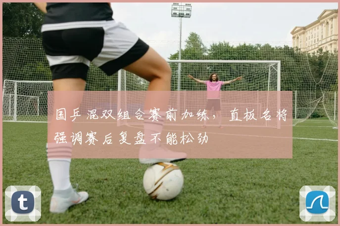 国乒混双组合赛前加练，直板名将强调赛后复盘不能松劲