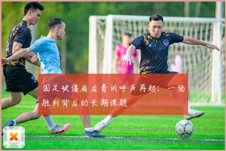 国足破僵局后青训呼声再起：一场胜利背后的长期课题