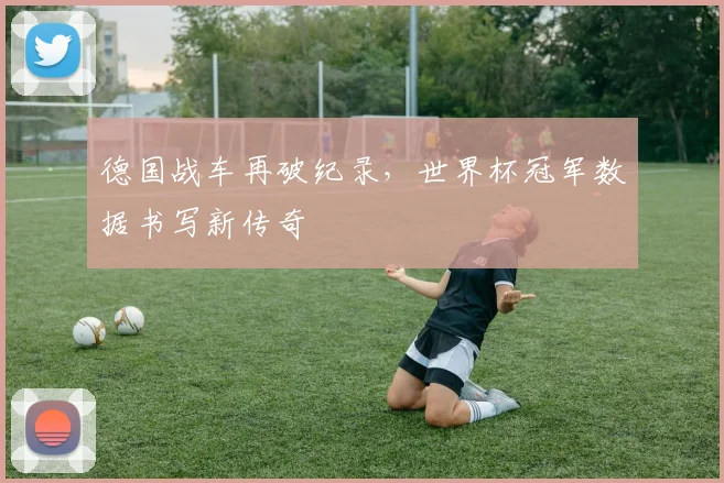 德国战车再破纪录，世界杯冠军数据书写新传奇
