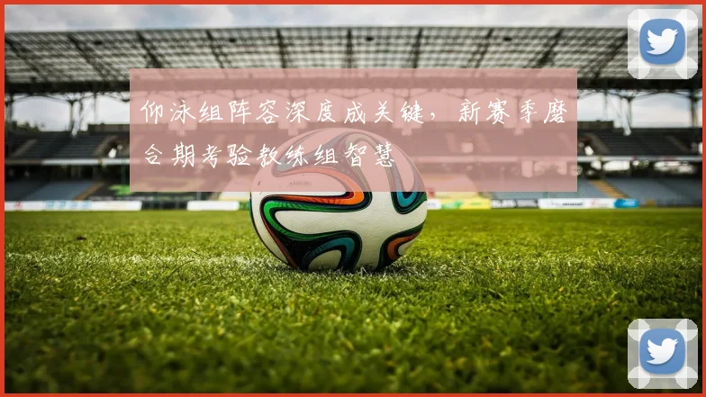 仰泳组阵容深度成关键，新赛季磨合期考验教练组智慧