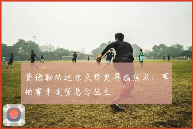 费德勒纳达尔交锋史再成焦点，草地赛季走势悬念丛生