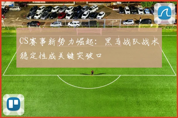 CS赛事新势力崛起：黑马战队战术稳定性成关键突破口