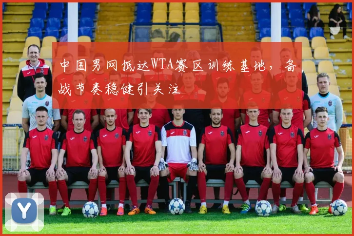 中国男网抵达WTA赛区训练基地，备战节奏稳健引关注