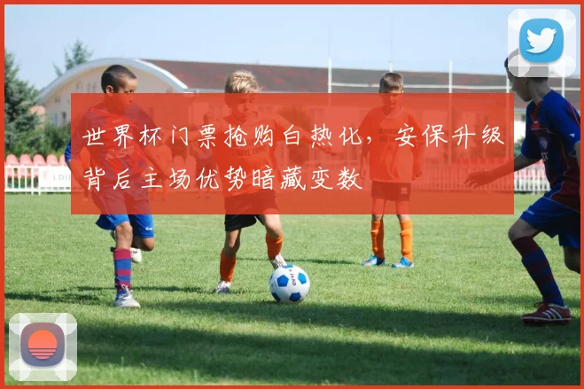 世界杯门票抢购白热化，安保升级背后主场优势暗藏变数