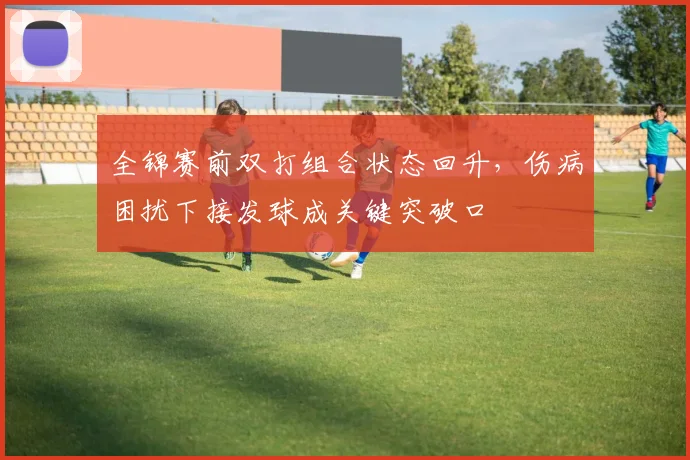 全锦赛前双打组合状态回升，伤病困扰下接发球成关键突破口