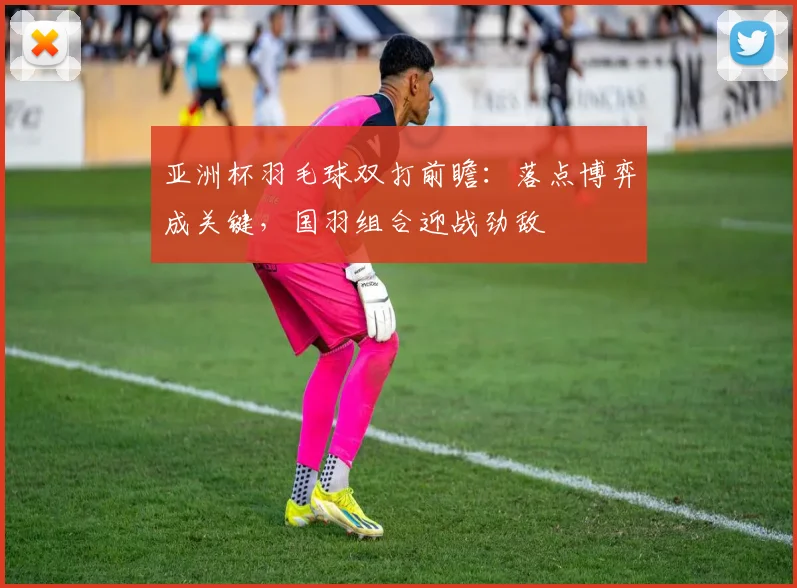 亚洲杯羽毛球双打前瞻：落点博弈成关键，国羽组合迎战劲敌