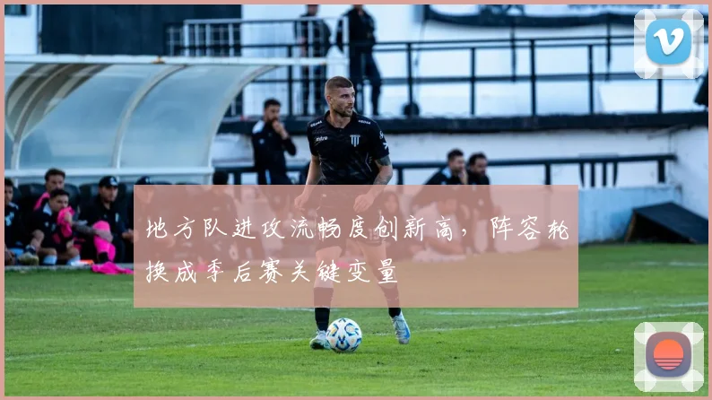 地方队进攻流畅度创新高，阵容轮换成季后赛关键变量
