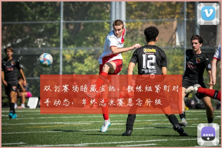 双打赛场暗藏玄机，教练组紧盯对手动态，年终总决赛悬念升级