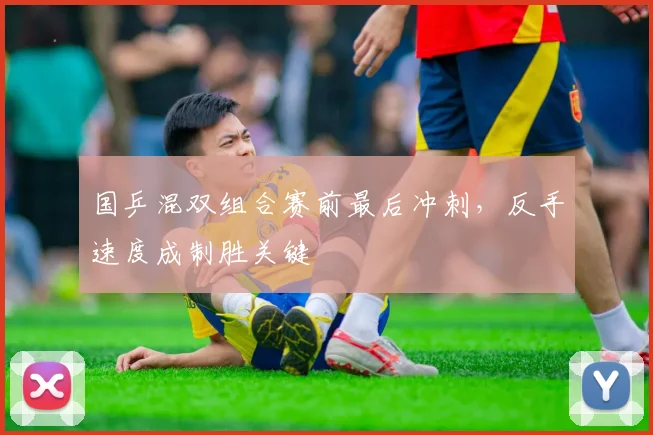 国乒混双组合赛前最后冲刺，反手速度成制胜关键