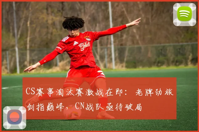 CS赛事淘汰赛激战在即：老牌劲旅剑指巅峰，CN战队亟待破局