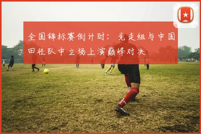 全国锦标赛倒计时：竞走组与中国田径队中立场上演巅峰对决