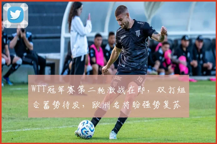 WTT冠军赛第二轮激战在即，双打组合蓄势待发，欧洲名将盼强势复苏