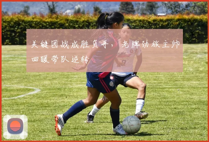 关键团战成胜负手，老牌劲旅主帅回暖带队逆转