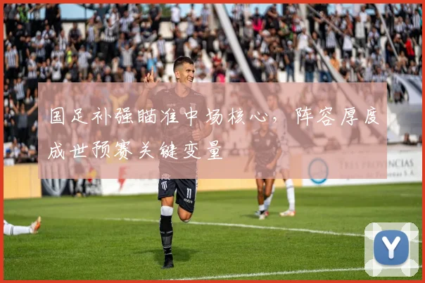 国足补强瞄准中场核心，阵容厚度成世预赛关键变量