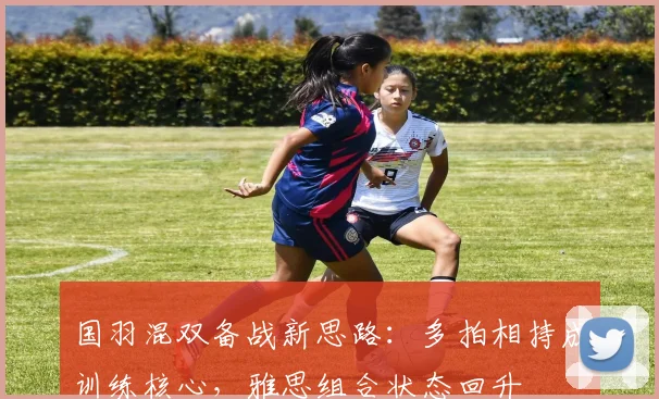国羽混双备战新思路：多拍相持成训练核心，雅思组合状态回升