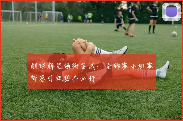 削球新星领衔备战，全锦赛小组赛阵容升级势在必行