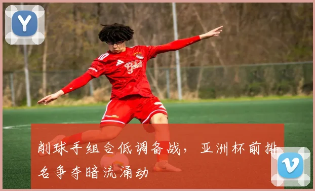 削球手组合低调备战，亚洲杯前排名争夺暗流涌动