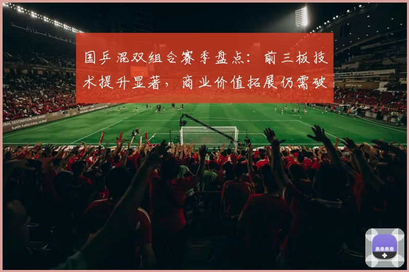 国乒混双组合赛季盘点：前三板技术提升显著，商业价值拓展仍需破局