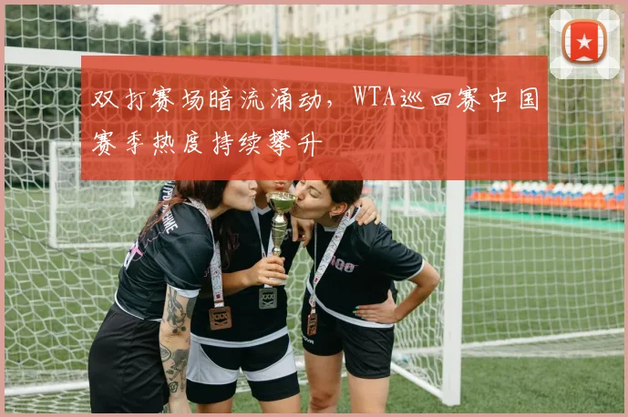 双打赛场暗流涌动，WTA巡回赛中国赛季热度持续攀升