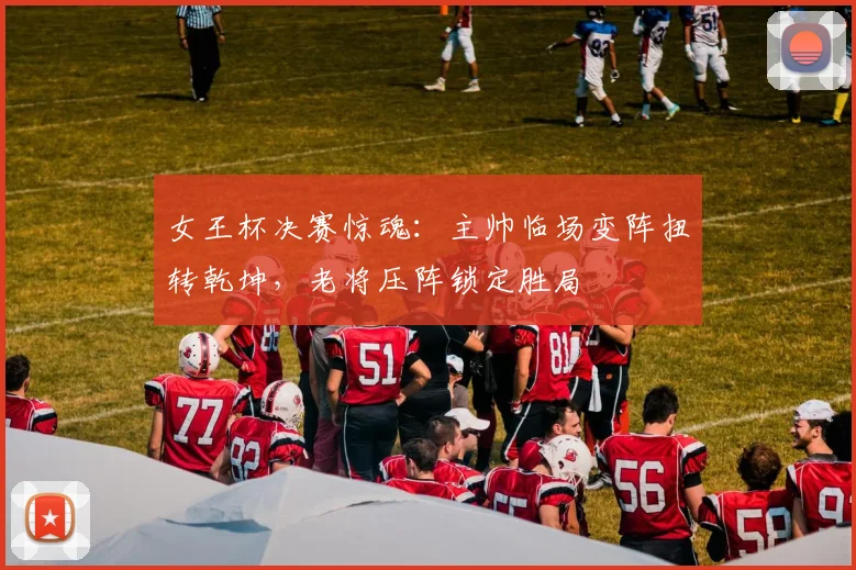 女王杯决赛惊魂：主帅临场变阵扭转乾坤，老将压阵锁定胜局