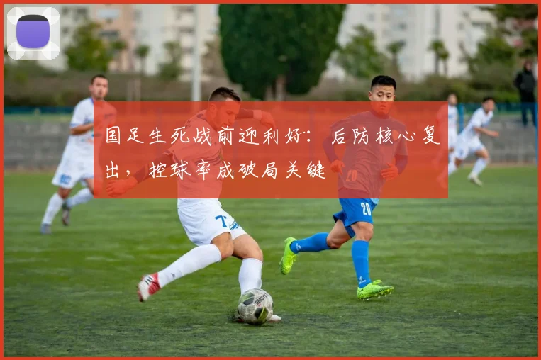 国足生死战前迎利好：后防核心复出，控球率成破局关键