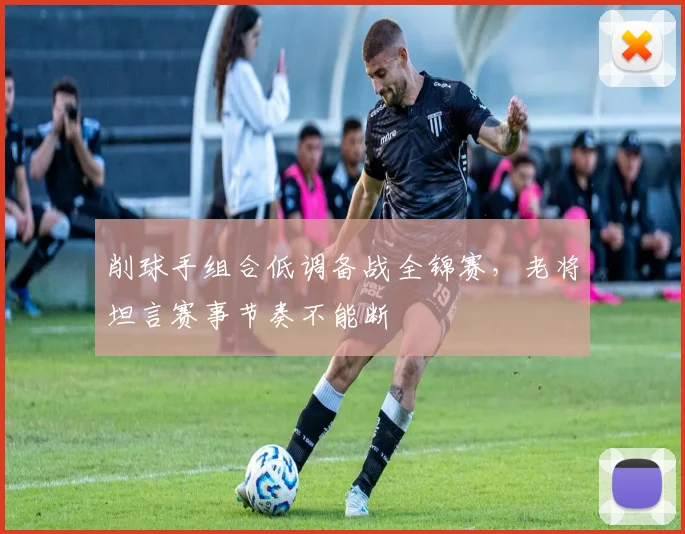 削球手组合低调备战全锦赛，老将坦言赛事节奏不能断
