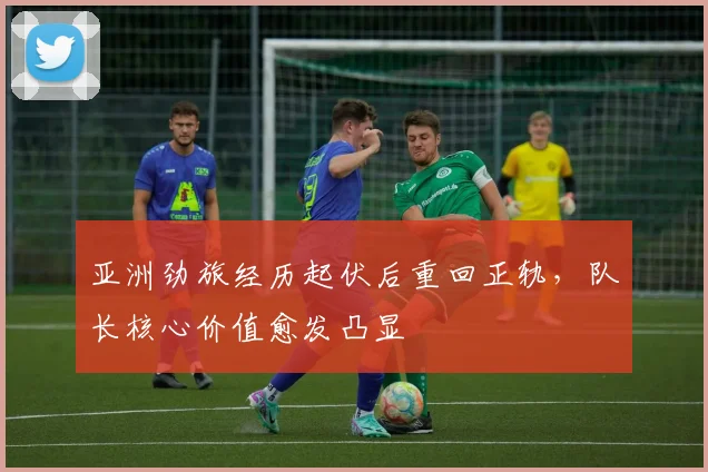 亚洲劲旅经历起伏后重回正轨，队长核心价值愈发凸显