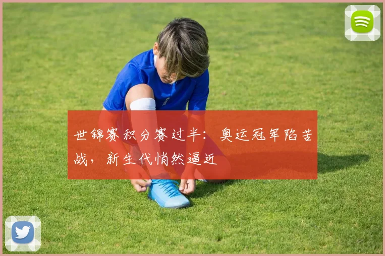 世锦赛积分赛过半：奥运冠军陷苦战，新生代悄然逼近