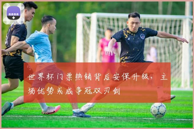 世界杯门票热销背后安保升级，主场优势或成争冠双刃剑