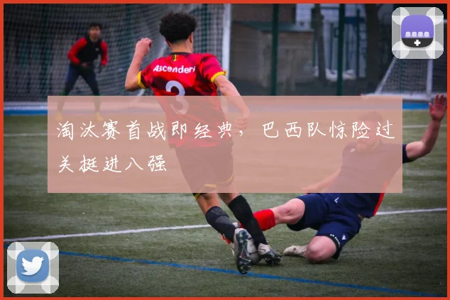 淘汰赛首战即经典，巴西队惊险过关挺进八强