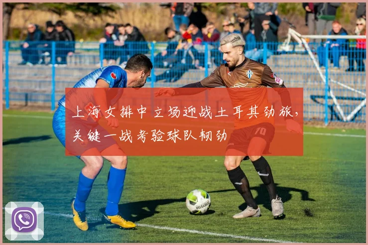 上海女排中立场迎战土耳其劲旅，关键一战考验球队韧劲