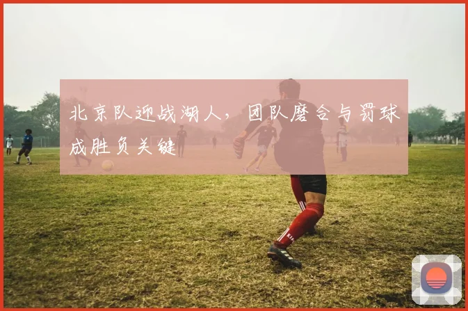 北京队迎战湖人，团队磨合与罚球成胜负关键