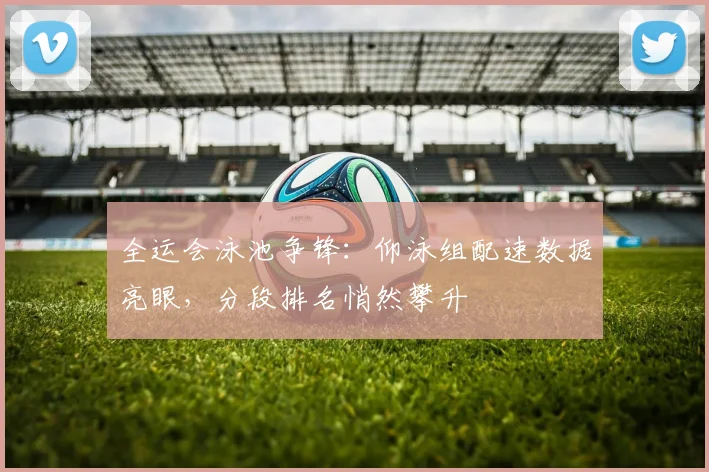 全运会泳池争锋：仰泳组配速数据亮眼，分段排名悄然攀升