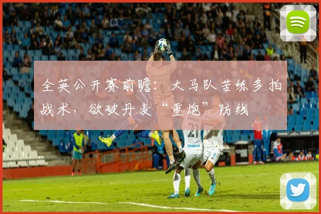 全英公开赛前瞻：大马队苦练多拍战术，欲破丹麦“重炮”防线