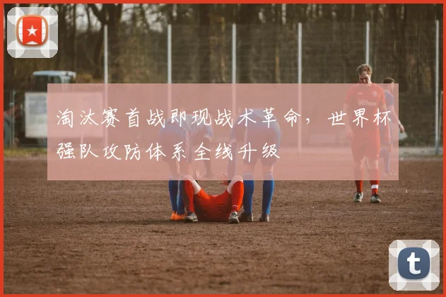 淘汰赛首战即现战术革命，世界杯强队攻防体系全线升级