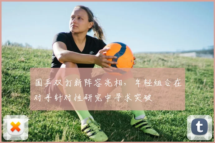 国乒双打新阵容亮相，年轻组合在对手针对性研究中寻求突破