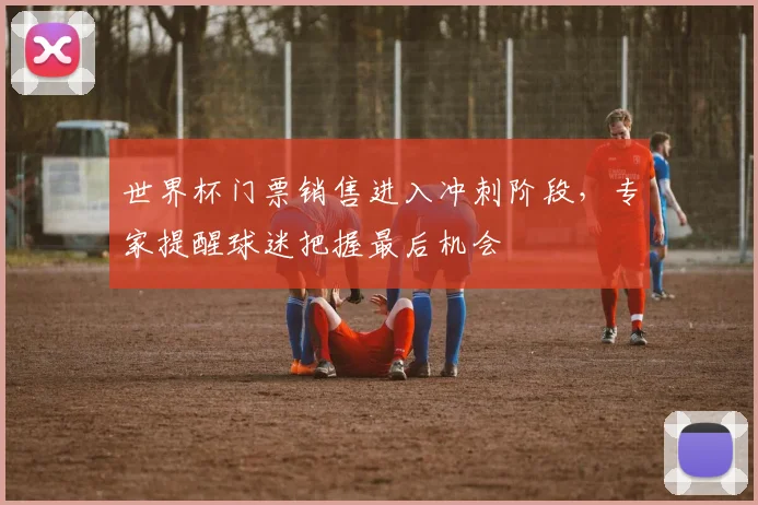 世界杯门票销售进入冲刺阶段，专家提醒球迷把握最后机会