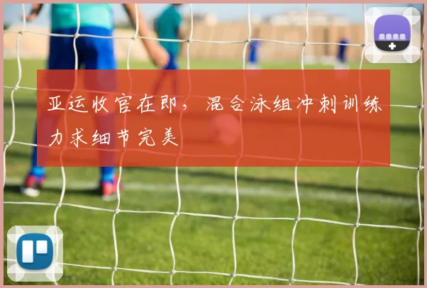 亚运收官在即，混合泳组冲刺训练力求细节完美