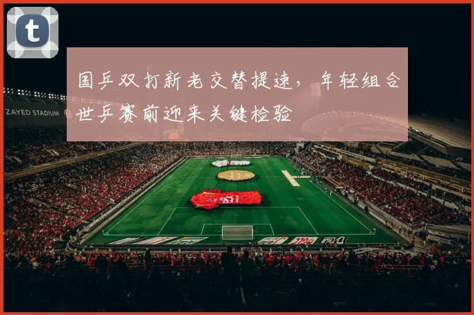 国乒双打新老交替提速，年轻组合世乒赛前迎来关键检验