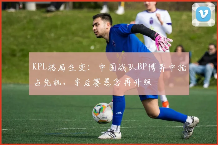 KPL格局生变：中国战队BP博弈中抢占先机，季后赛悬念再升级