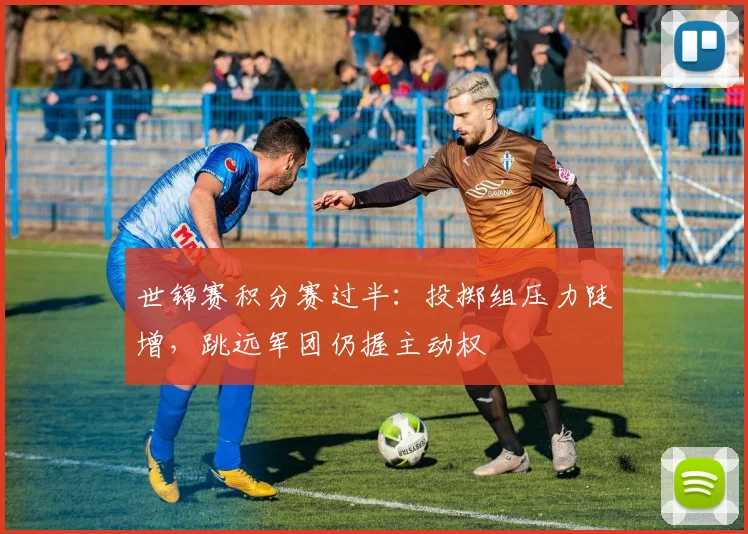 世锦赛积分赛过半：投掷组压力陡增，跳远军团仍握主动权