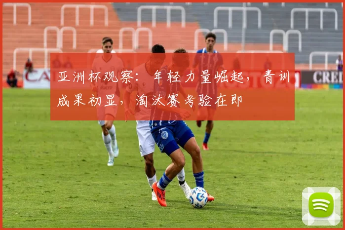 亚洲杯观察：年轻力量崛起，青训成果初显，淘汰赛考验在即