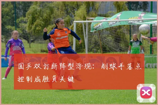 国乒双打新阵型浮现：削球手落点控制成胜负关键