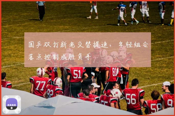 国乒双打新老交替提速，年轻组合落点控制成胜负手