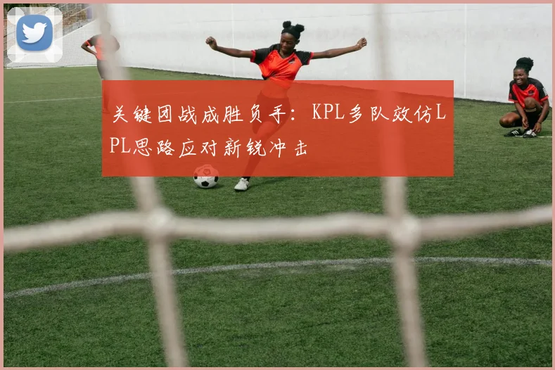 关键团战成胜负手：KPL多队效仿LPL思路应对新锐冲击